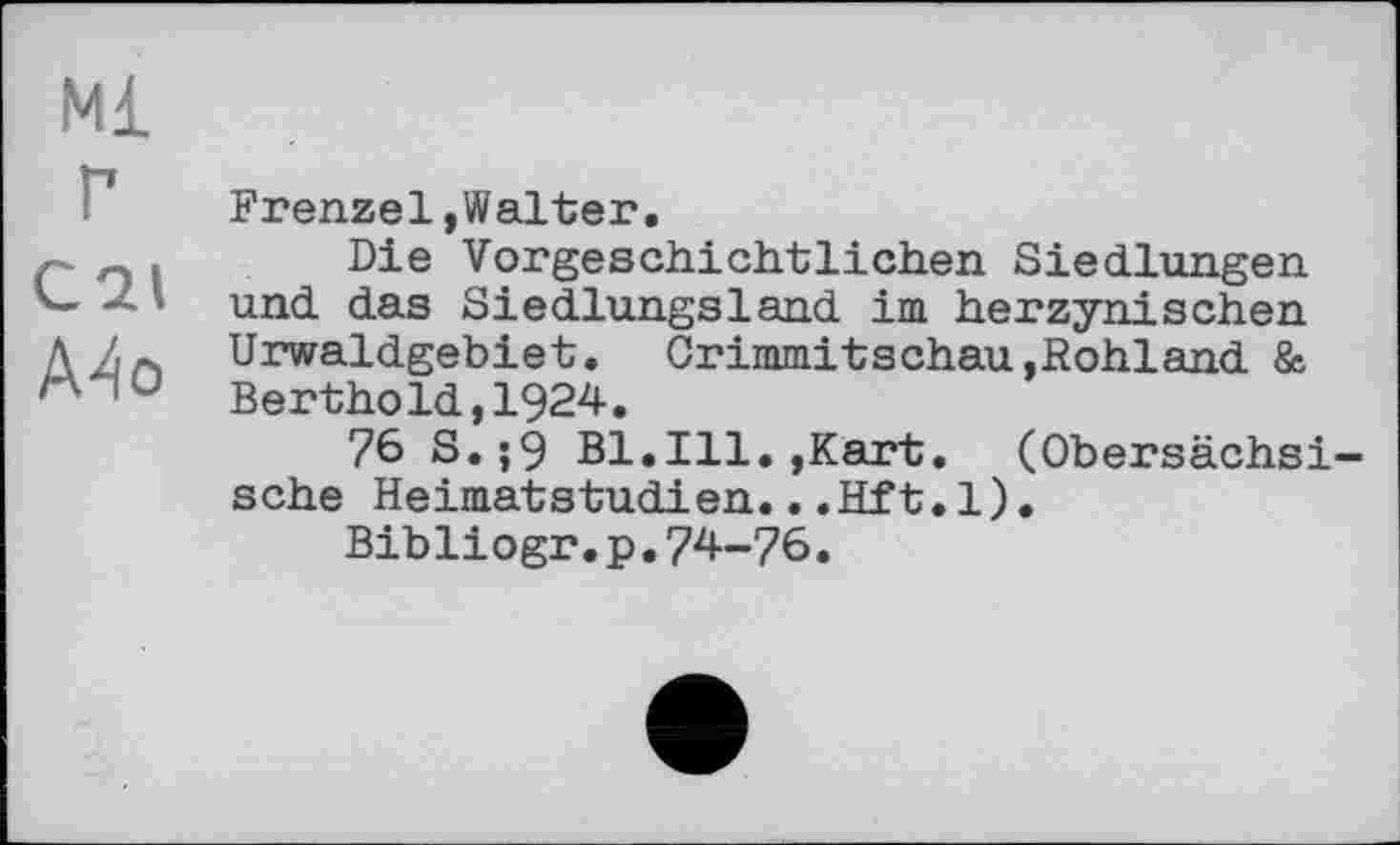 ﻿Ml
г
C21
A4o
Frenzel»Walter.
Die Vorgeschichtlichen Siedlungen und das Siedlungsland im herzynischen Urwaldgebiet. Crimmitschau,Rohland & Berthold,1924.
76 S.;9 Bl.Ill.,Kart. (Obersächsische Heimatstudien...Eft.1).
Bibliogr.p.74-76.